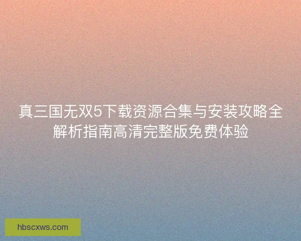真三国无双5下载资源合集与安装攻略全解析指南高清完整版免费体验
