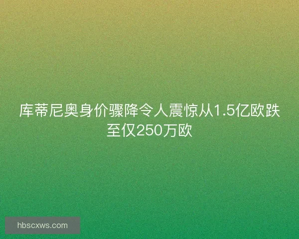 库蒂尼奥身价骤降令人震惊从1.5亿欧跌至仅250万欧