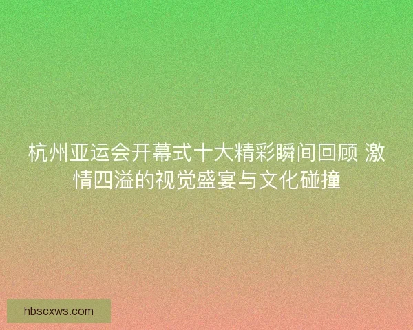 杭州亚运会开幕式十大精彩瞬间回顾 激情四溢的视觉盛宴与文化碰撞