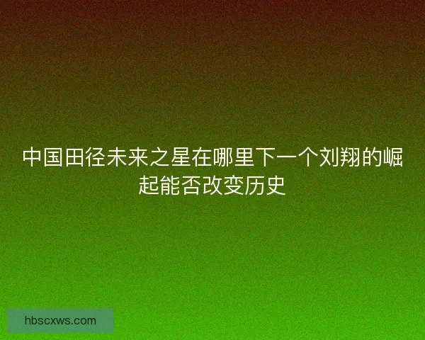 中国田径未来之星在哪里下一个刘翔的崛起能否改变历史