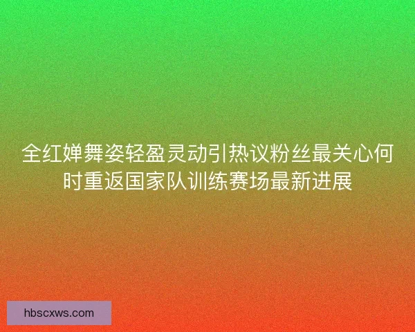 全红婵舞姿轻盈灵动引热议粉丝最关心何时重返国家队训练赛场最新进展