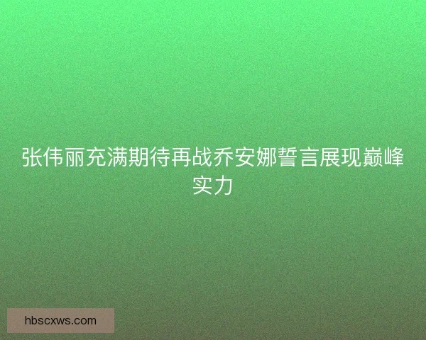 张伟丽充满期待再战乔安娜誓言展现巅峰实力